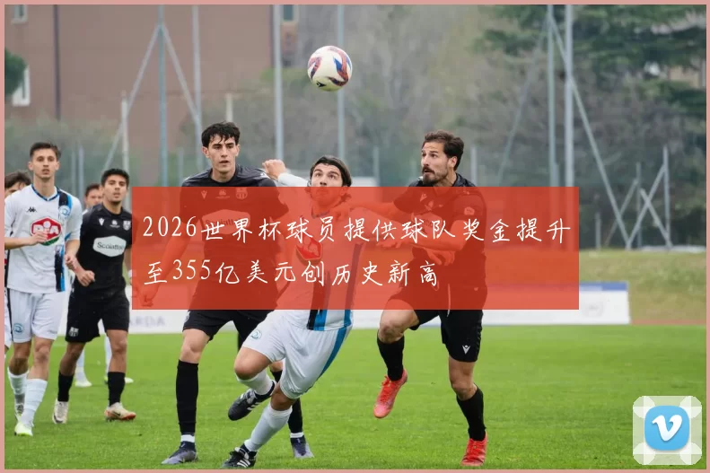 2026世界杯球员提供球队奖金提升至355亿美元创历史新高