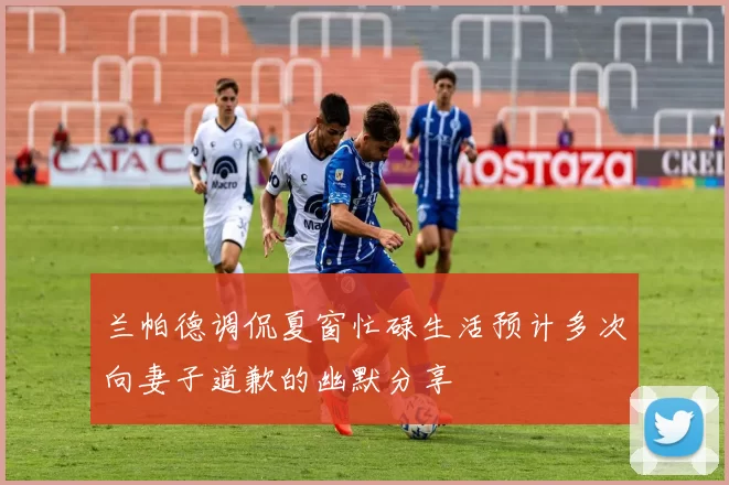 兰帕德调侃夏窗忙碌生活预计多次向妻子道歉的幽默分享