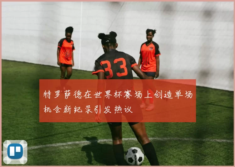 特罗萨德在世界杯赛场上创造单场机会新纪录引发热议