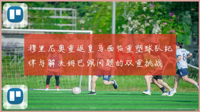 穆里尼奥重返皇马面临重塑球队纪律与解决姆巴佩问题的双重挑战