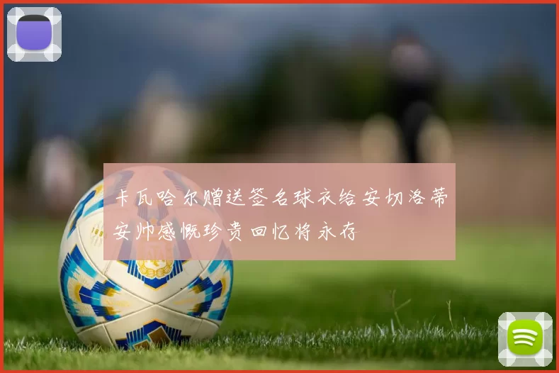 卡瓦哈尔赠送签名球衣给安切洛蒂安帅感慨珍贵回忆将永存