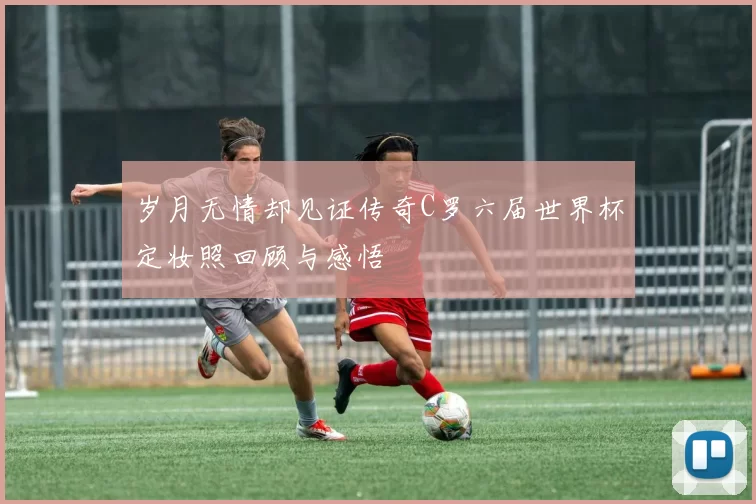 岁月无情却见证传奇C罗六届世界杯定妆照回顾与感悟