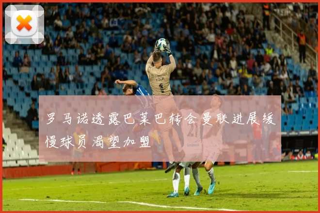 罗马诺透露巴莱巴转会曼联进展缓慢球员渴望加盟