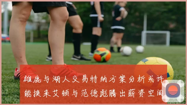 雄鹿与湖人交易特纳方案分析或许能换来艾顿与范德彪腾出薪资空间