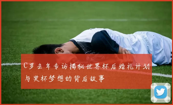 C罗去年专访揭秘世界杯后婚礼计划与奖杯梦想的背后故事