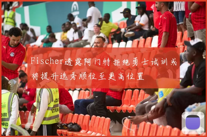 Fischer透露阿门特拒绝勇士试训或将提升选秀顺位至更高位置