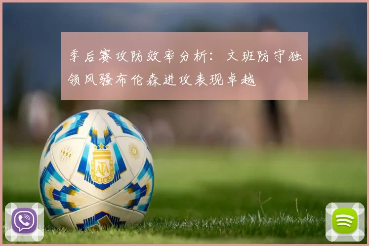 季后赛攻防效率分析：文班防守独领风骚布伦森进攻表现卓越