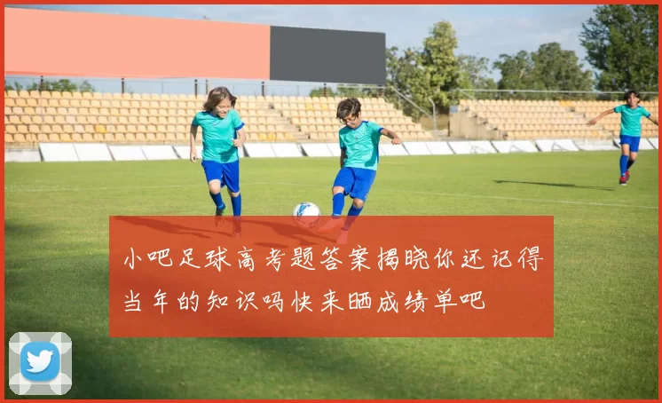 小吧足球高考题答案揭晓你还记得当年的知识吗快来晒成绩单吧