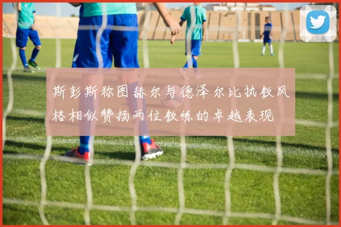 斯彭斯称图赫尔与德泽尔比执教风格相似赞扬两位教练的卓越表现