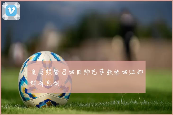 皇马频繁召回旧帅巴萨教练回归却鲜有先例