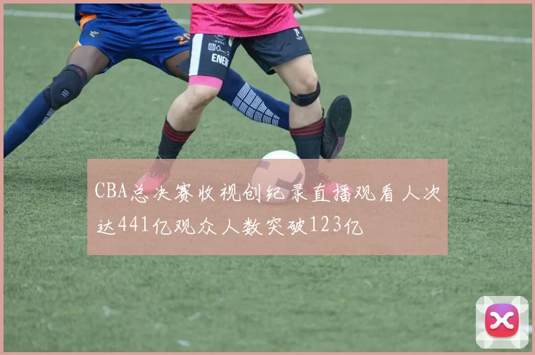 CBA总决赛收视创纪录直播观看人次达441亿观众人数突破123亿