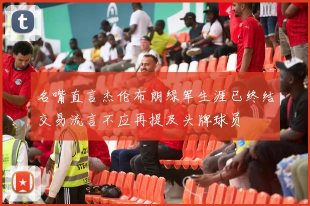 名嘴直言杰伦布朗绿军生涯已终结交易流言不应再提及头牌球员