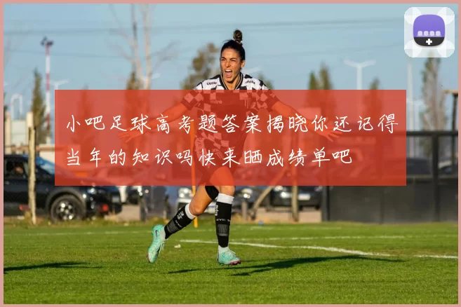 小吧足球高考题答案揭晓你还记得当年的知识吗快来晒成绩单吧