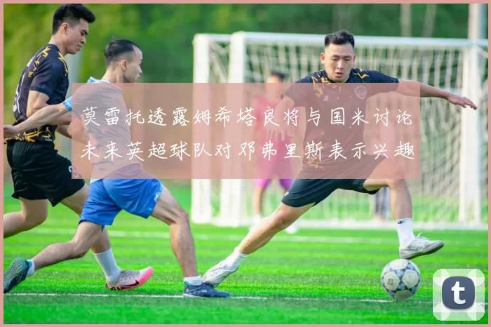 莫雷托透露姆希塔良将与国米讨论未来英超球队对邓弗里斯表示兴趣