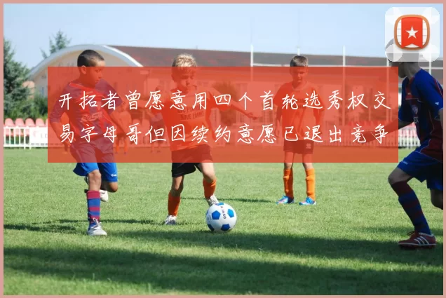 开拓者曾愿意用四个首轮选秀权交易字母哥但因续约意愿已退出竞争