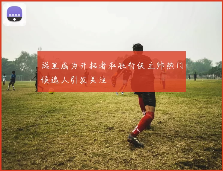 诺里成为开拓者和独行侠主帅热门候选人引发关注